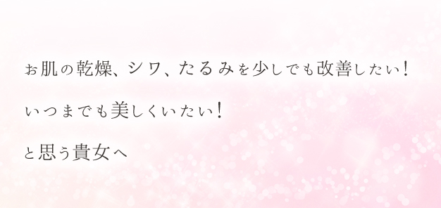 お肌の乾燥、シワ、たるみを少しでも改善したい！いつまでも美しくいたい！と思う貴女へ